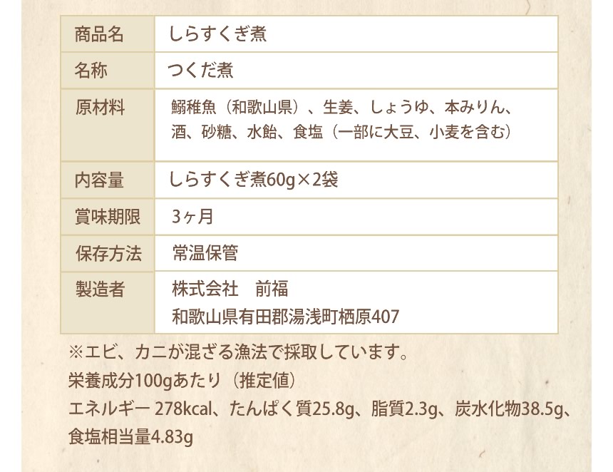 商品名：しらすくぎ煮、名称：つくだ煮、原材料：鰯稚魚（和歌山県）、生姜、しょうゆ、本みりん、酒、砂糖、水飴、食塩（一部に大豆、小麦を含む）、内容量：しらすくぎ煮60g×２袋、賞味期限：３ヶ月、保存方法：常温保管、製造者：株式会社　前福、和歌山県有田郡湯浅町栖原４０７、※エビ・カニが混ざる漁法で採取しています。栄養成分100gあたり（推定値）エネルギー278kcal、たんぱく質25.8ｇ、脂質2.3ｇ、炭水化物38.5ｇ、食塩相当量4.83ｇ