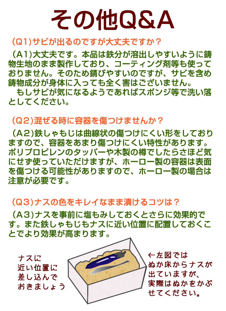 よくある質問:(Q1)サビが出るのですが大丈夫ですか? (A1)大丈夫です。本品は鉄分が溶出しやすいように鋳物生地のまま制作しており、コーティング剤等も使っておりません。そのため錆びやすいのですが、サビを含め鋳物成分が体に入っても全く外はございません。もしサビが気になるようであればスポンジ等で洗い落としてください。(Q2)混ぜるときに容器を傷つけませんか?(A2)鉄しゃもじは曲線状の傷つけにくい形をしておりますので、容器をあまり傷つけにくい特性があります。ポリプロプレンの容器や木製の樽でしたらさほど気にせず使っていただけますが、ホーロー製の容器は表面のガラス面を傷つける可能性がありますので、注意が必要です。(Q3)ナスの色をキレイなまま漬けるコツは?(A3)ナスを事前に塩もみしておくと更に効果的です。また鉄しゃもじもナスに近い位置に配置しておくことでより効果が高まります。
