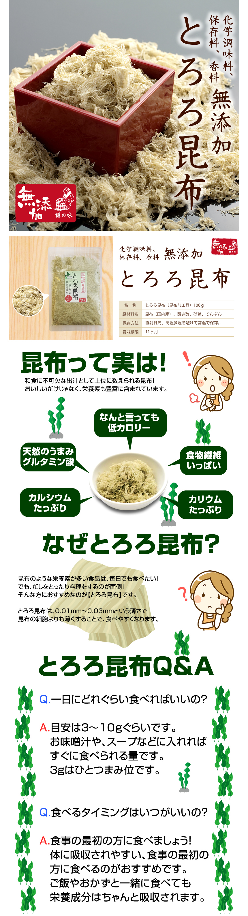 化学調味料、保存料、香料無添加とろろ昆布 名称:とろろ昆布(昆布加工品)100g、原材料名:昆布(国内産)、醸造酢、砂糖、でんぷん、保存方法:直射日光、高温多湿を避けて常温で保存、賞味期限:11ヶ月。昆布って実は!和食に不可欠な出汁として数えられる昆布!美味しいだけじゃなく、栄養素も豊富に含まれています。何と言っても低カロリー、天然の旨味グルタミン酸、食物繊維いっぱい、カルシウムたっぷり、カリウムたっぷり。なぜとろろ昆布?昆布のような栄養素が多い食品は毎日でも食べたい!でも、出汁をとったり料理をするのが面倒!そんな方におすすめなのが「とろろ昆布」です。とろろ昆布は、0.01mm~0.03mmという薄さで昆布の細胞よりも薄くすることで、食べやすくなります。 とろろ昆布Q&A Q.1日にどれくらい食べればいいの? A.目安は3~10gぐらいです。お味噌汁や、スープなどに入れればすぐに食べられる量です。3gはひとつまみぐらいです。Q.食べるタイミングはいつがいいの? A.食事の最初の方に食べましょう!体に吸収されやすい、食事の最初の方に食べるのがおすすめです。ご飯やおかずと一緒に食べても栄養成分はちゃんと吸収されます。