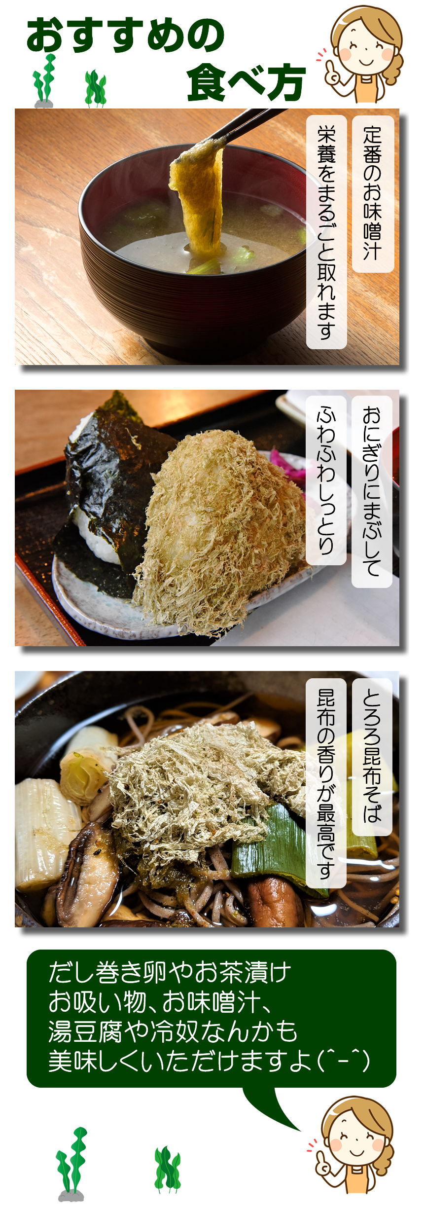 おすすめの食べ方。定番のお味噌汁。栄養をまるごと取れます。おにぎりにまぶしてフワフワしっとり。とろろ昆布そば、昆布の香りが最高です。だし巻き卵やお茶漬け、お吸い物、お味噌汁、湯豆腐や冷奴なんかも美味しくいただけますよ!
