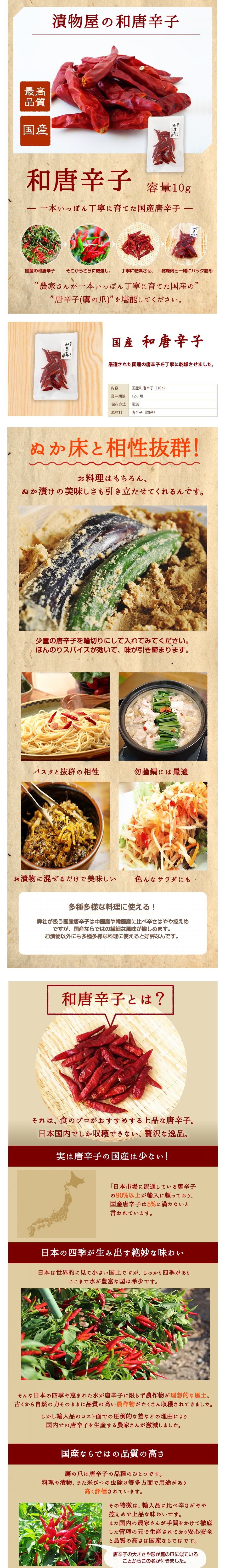 漬物屋の和唐辛子、最高品質、国産、容量10g、一本一本丁寧に育てた国産唐辛子。国産の和唐辛子、そこからさらに厳選し、丁寧に乾燥させ、乾燥剤と一緒にパック詰め。農家さんが一本一本丁寧に育てた国産の唐辛子(鷹の爪)を堪能してください。国産和唐辛子、厳選された国産の唐辛子を丁寧に乾燥させました。内容:国産和唐辛子(10g)、賞味期限:12ヶ月、保存方法:常温、原材料:唐辛子(国産)。ぬか床と相性抜群お料理は勿論、ぬか漬けの美味しさも引き立たせてくれるんです。少量の唐辛子を輪切りにして入れてみてください。ほんのりスパイスが効いて、味が引き締まります。パスタと抜群の相性。勿論鍋には最適。お漬物に混ぜるだけで美味しい。いろんなサラダにも。多種多様な料理に使える!。弊社が扱う国産唐辛子は中国産や韓国産に比べ辛さはやや控えめですが。国産ならではの繊細な風味が楽しめます。お漬物以外にも多種多様な料理に使えると好評なんです。和唐辛子とは?それは食のプロがおすすめする上品な唐辛子。日本国内でしか収穫できない、贅沢な逸品。実は唐辛子の国産は少ない!。日本市場に流通している唐辛子の90%以上が輸入に頼っており、国産唐辛子は5%に満たないと言われています。日本の四季が生み出す絶妙な味わい。日本は世界的に見て小さい国土ですが、しっかり四季があり、ここまで水が豊富な国は希少です。そんな日本の四季や恵まれた水が唐辛子に限らず農作物が理想的な風土。古くから自然の力そのままに品質の高い農作物がたくさん収穫されてきました。しかし輸入品のコスト面手の圧倒的な差などの理由により、国内での唐辛子を生産する農家さんが激減しました。国産ならではの品質の高さ、鷹の爪はトウガラシの品種の一つです。料理や漬物、また米びつの虫よけ等多方面で用途があり高く評価されています。その特徴は輸入品に比べ辛さがやや控えめで上品な味わいです。また国内の農家さんが手間をかけて徹底した管理のもとで生産されており安心安全と品質の高さは国産ならではです。唐辛子の大きさや形が鷹の爪に似ていることからこの名がつきました。