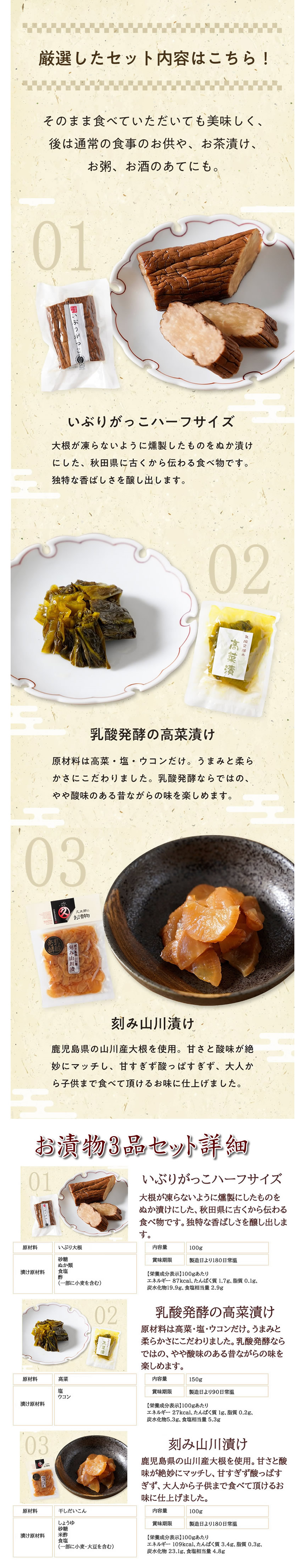 厳選したセット内容はこちら!そのまま食べていただいてもおいしく、あとは通常の食事のお供や、お茶漬け、お粥、お酒のあてにも。いぶりがっこハーフサイズ。大根が凍らないように燻製したものをぬか漬けにした、秋田県に古くから伝わる食べ物です。独特な香ばしさを醸し出します。乳酸発酵の高菜漬け。原材料は高菜・塩・ウコンだけ。うまみと柔らかさにこだわりました。乳酸発酵ならではの、やや酸味のある昔ながらの味を楽しめます。刻み山川漬け。鹿児島県の山川産大根を使用。甘さと酸味が絶妙にマッチし、甘すぎず酸っぱすぎず、大人から子供まで食べて頂けるお味に仕上げました。