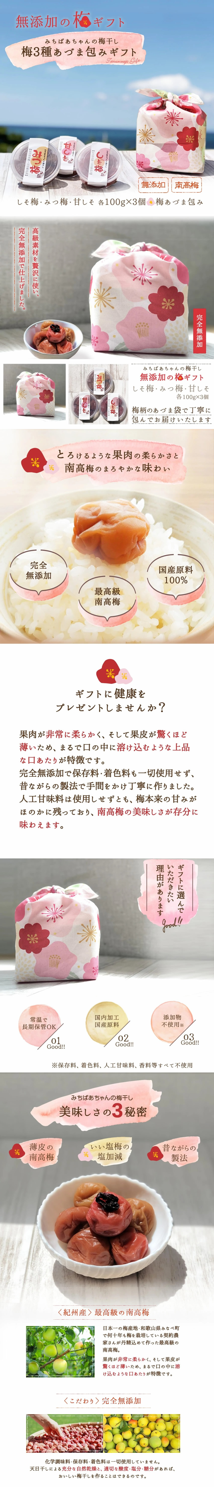 無添加の梅ギフト、みちばあちゃんの梅干し。梅3種あづま包みギフト。しそ梅・みつ梅・甘しそ 各100g×3個 梅あづま包み 無添加、南高梅、高級素材を贅沢に使い、完全無添加で仕上げました。みちばあちゃんの梅干し。無添加の梅ギフト、しそ梅・みつ梅・甘しそ 各100g×3個 梅柄のあづま袋で丁寧に包んでお届けいたします。とろけるような果肉の柔らかさと南高梅のまろやかな味わい。完全無添加、最高級南高梅、国産原料100%。ギフトに健康をプレゼントしませんか?。果肉が柔らかく、そして果皮が驚く程薄いため、まるで口の中に溶け込むような上品な口当たりが特徴です。完全無添加で保存料・着色料も一切使用せず、昔ながらの製法で手間を掛け丁寧に作りました。人工甘味料は使用せずとも、梅本来の甘味がほのかに残っており、南高梅の美味しさが存分に味わえます。ギフトに選んで頂きたい理由があります。常温で長期保管OK、国内加工国産原料。添加物不使用。保存料、着色料、人工甘味料、香料等全て不使用。みちばあちゃんの梅干し美味しさの3秘密。薄皮の南高梅。いい塩梅の塩加減。昔ながらの製法。<紀州産>最高の南高梅。日本一の梅産地・和歌山県みなべ町で何十年も梅を栽培している契約農家さんが丹精込めて作った、最高級の南高梅。果肉が非常に柔らかく、そして果皮が驚く細薄いため、まるで口の中に溶け込むような口当たりが特徴です。<こだわり>完全無添加。化学調味料・保存料・着色料は一切使用していません。天日干しによる充分な自然乾燥と、適切な酸度・塩分・糖分があればおいしい梅干しを作ることはできるのです。