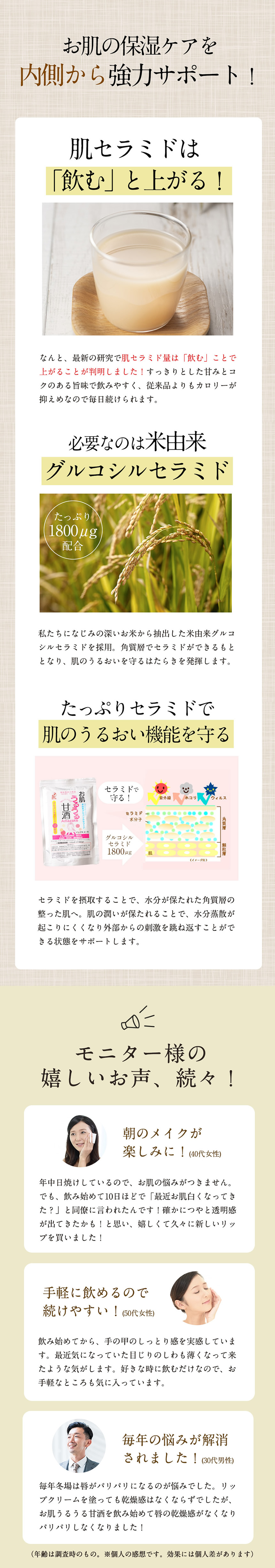 お肌の保湿ケアを内側から強力サポート！肌セラミドは「飲む」と上がる！なんと、細心の研究で肌セラミド料は「飲む」ことで上がることが判明しました！スッキリとした甘味とコクのある旨味で飲みやすく、従来品よりもカロリーが控えめなので毎日続けられます。必要なのは米由来グルコシルセラミド。たっぷり1800μｇ配合。私達になじみの深いお米から抽出した米由来グルコシルセラミドを採用。角質層でセラミドができるもととなり、肌のうるおいを守るはたらきを発揮します。たっぷりセラミドで肌のうるおい機能を守る。セラミドを摂取することで、水分が保たれた角質層の整った肌へ。肌の潤いが保たれることで、水分蒸散が起こりにくくなり外部からの刺激を跳ね返す事ができる状態をサポートします。