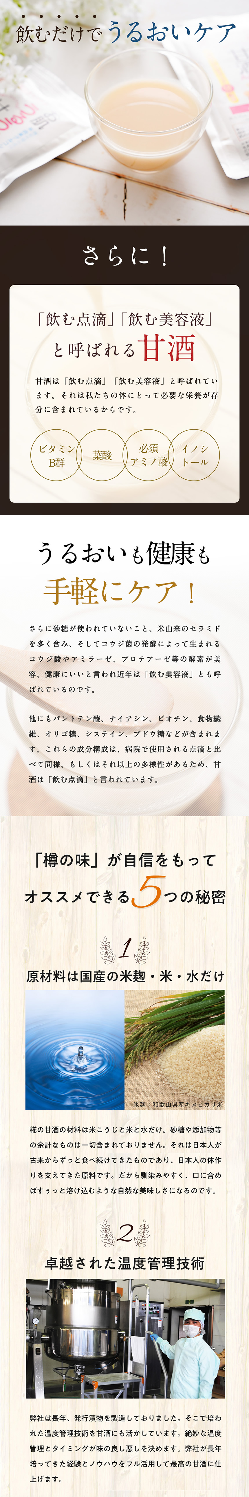 飲むだけでうるおいケア。さらに!「飲む点滴」「飲む美容液」と呼ばれる甘酒。甘酒は「飲む点滴」「飲む美容液」と呼ばれています。それは私たちの体にとって必要な栄養が存分に含まれているからです。ビタミンB郡、葉酸、必須アミノ酸。イノシトール。うるおいも健康も手軽にケア!。更に砂糖が使われていないこと、米由来のセラミドを多く含み、そしてコウジ菌の発酵によって生まれるコウジ酸やアミラーゼ、プロテアーゼ等の酵素が美容、健康にいいと言われ近年は「飲む美容液」とも呼ばれているのです。他にもパントテン酸、ナイアシン、ビオチン、食物繊維、オリゴ糖、システイン、ブドウ糖などが含まれます。これらの成分構成は、病院で使用される点滴と比べて同様、もしくはそれ以上の多様性があるため、甘酒は「飲む点滴」と言われています。「樽の味」が自信をもってオススメできる5つの秘密。<1>.原材料が国産の米麹・米・水だけ。糀の甘酒の材料は米こうじと米と水だけ。砂糖や添加物等の余計なものは一切含まれておりません。それは日本人が古来からずっと食べ続けてきたものであり、日本人の体作りを支えてきた原料です。だから馴染みやすく、口に含めばすぅっと溶け込むような自然な美味しさになるのです。<2>.卓越された温度管理技術。弊社は長年、発酵漬物を製造しておりました。そこで培われた温度管理技術を甘酒にも活かしています。絶妙な温度管理とタイミングが味の善し悪しを決めます。弊社が長年培ってきた経験とノウハウをフル活用して最高の甘酒に仕上げます。