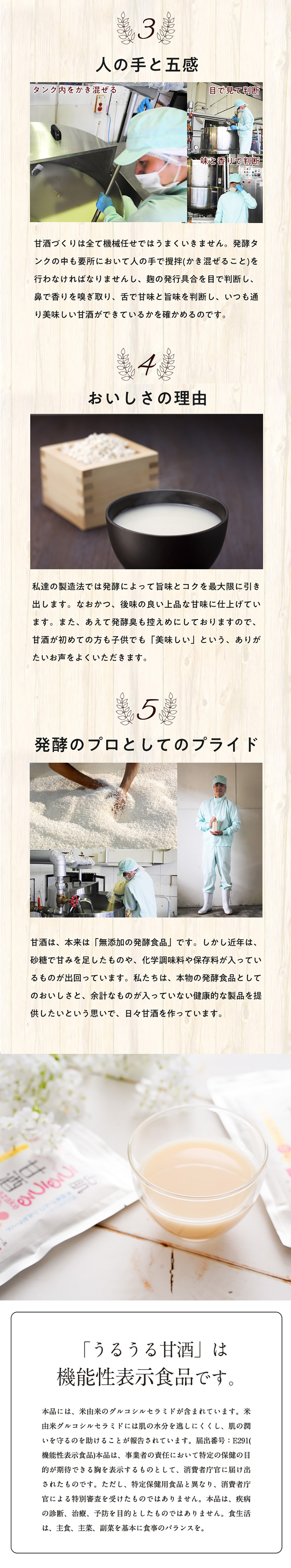 <3>人の手と五感、タンク内をかき混ぜる。目で見て判断。味と香りで判断。甘酒作りは全て機械任せではうまくいきません。発酵タンクの中も要所において人の手で撹拌(かき混ぜること)を行わなければなりませんし、糀の発酵具合を目で判断し、鼻で香りを嗅ぎ取り、舌で甘味と旨味を判断し、いつも通り美味しい甘酒が出来ているかを確かめるのです。<4>おいしさの理由。私達の製造法では発酵によって旨味とコクを最大限に引き出します。なおかつ、後味の良い上品な甘味に仕上げています。また、あえて発酵臭も控えめにしておりますので、甘酒が初めての方も、子供でも「美味しい」という、ありがたいお声をよくいただきます。<5>発酵のプロとしてのプライド。甘酒は、本来は「無添加の発酵食品」です。しかし近年は、砂糖で甘味を足したものや、化学調味料や保存料が入っているものが出回っています。私たちは、本物の発酵食品としての美味しさと、余分なものがはいっていない健康的な製品を提供したいという思いで、日々甘酒を作っています。「うるうる甘酒」は機能性表示食品です。本品には、米由来のグルコシルセラミドが含まれています。※由来グルコシルセラミドには肌の水分を逃しにくくし、肌の潤いを守るのを助けることが報告されています。届出番号:E291(機能性表示食品)本品は、事業所の責任において特定の保険の目的が期待できる旨を表示するものとして、消費者長官に届け出されたものです。ただし、特定保健用食品と異なり、消費者長官による特別審査を受けたものではありません。本品は、疾病の判断、治療、予防を目的としたものではありません。食生活は、主食、主催、副菜を基本に食事のバランスを。