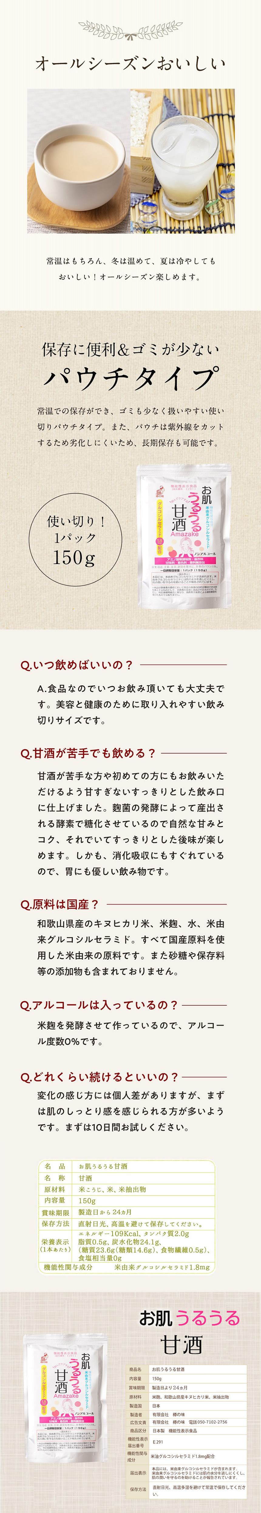 オールシーズン美味しい。常温はもちろん、冬は温めて、夏は冷やしても美味しい！オールシーズン楽しめます。保存に便利＆ゴミば少ない。パウチタイプ。常温での保存ができ、ゴミも少なく扱いやすい使い切りパウチタイプ。また、パウチは紫外線をカットするため劣化しにくいため、長期保存も可能です。使い切り！１パック１５０ｇ。Ｑ。いつ飲めばいいの？　Ａ．食品なのでいつお飲み頂いても大丈夫です。美容と健康のために取り入れやすい飲みきりサイズです。　Ｑ．甘酒が苦手でも飲める？　甘酒が苦手な方や、初めての方にもお飲み頂けるよう甘すぎないスッキリとした呑み口に仕上げました。麹菌の発酵によって産出される酵素で糖化させているので自然な甘みとコク、それでいてスッキリとした後味が楽しめます。しかも、消化吸収にも優れているので、胃にも優しい飲み物です。　Ｑ．原料は国産？　Ａ．和歌山県産のキヌヒカリ米、米麹、水、米由来グルコシルセラミド。全て国産原料を使用した米由来の原料です。また砂糖や保存料等の添加物も含まれておりません。　Ｑ．アルコールは入っているの？　Ａ．米麹を発酵させて作っているので、アルコール度数０％です。　Ｑ．どれくらい続けるといいの？　Ａ．変化の感じ方には個人差がありますが、まずは肌のしっとり感を感じられる方が多いようです。まずは１０日間お試しください。【お肌うるうる甘酒】品名：お肌うるうる甘酒。名称：甘酒。原材料：米こうじ、米、米抽出物。内容量：１５０ｇ。賞味期限：製造日から１２ヶ月。保存方法：直射日光、高温を避けて保存してください。栄養表示（１商品あたり）エネルギー109kcal、タンパク質2.0g、脂質0.5g、炭水化物24.1g（糖質23.6g（糖類14.6g）、食物繊維0.5g）、食塩相当量0g。機能性関与成分：米由来グルコシルセラミド1.8mg