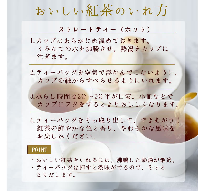 おいしい紅茶の入れ方。ストレートティ（ホット）。１．カップは予め温めておきます。くみたての水を沸騰させ、熱湯をカップに注ぎます。２．ティーバッグを空気で浮かんで来ないように、カップの縁からすべらせるように入れます。３．蒸らし時間は２～２分半が目安。小皿などでカップにフタをするとよりおいしくなります。４．ティーバッグをそっと取り出して出来上がり。紅茶の鮮やかな色と香り、柔らかな風味をお楽しみください。【POINT】・おいしい紅茶を入れるには、沸騰した熱湯が最適。・ティーバッグは押すと渋みがでるので、そっととりだします。