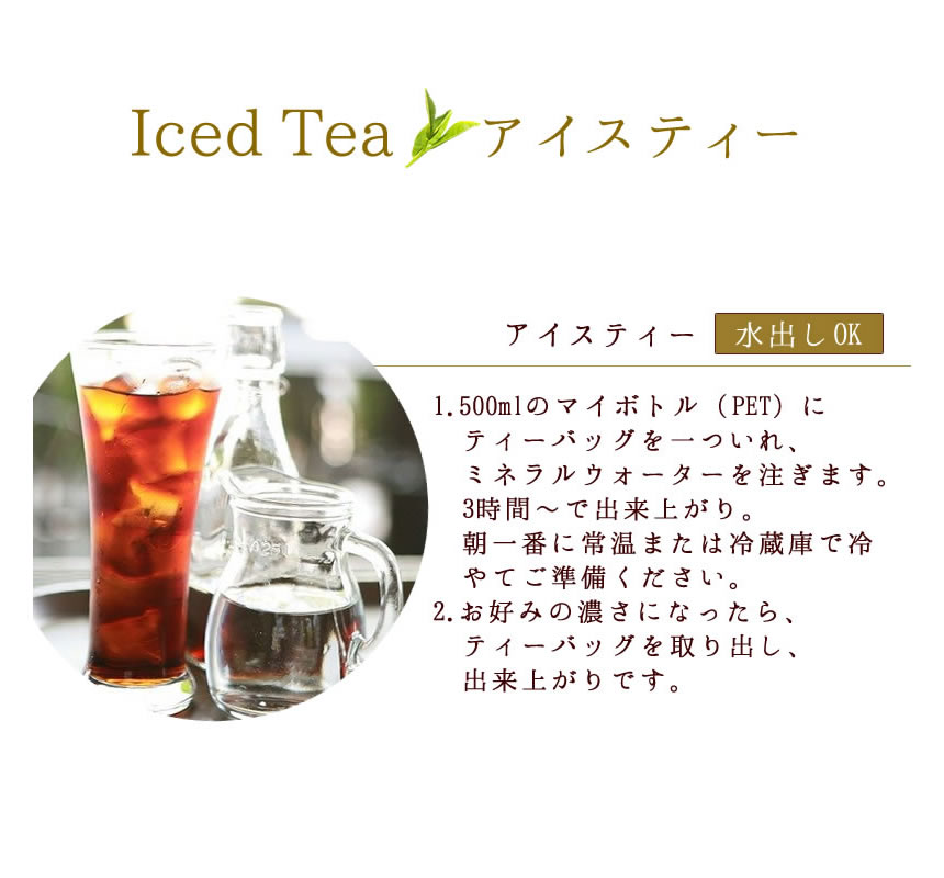 Iced Tea　アイスティ水出しＯＫ。１．500mlのマイボトル（pet）にティーバッグを一つ入れ、ミネラルウォーターを注ぎます。３時間～で出来上がり。朝一番に常温または冷蔵庫で冷やしてご準備ください。２．お好みの濃さになったら、ティーバッグを取り出し、出来上がりです。