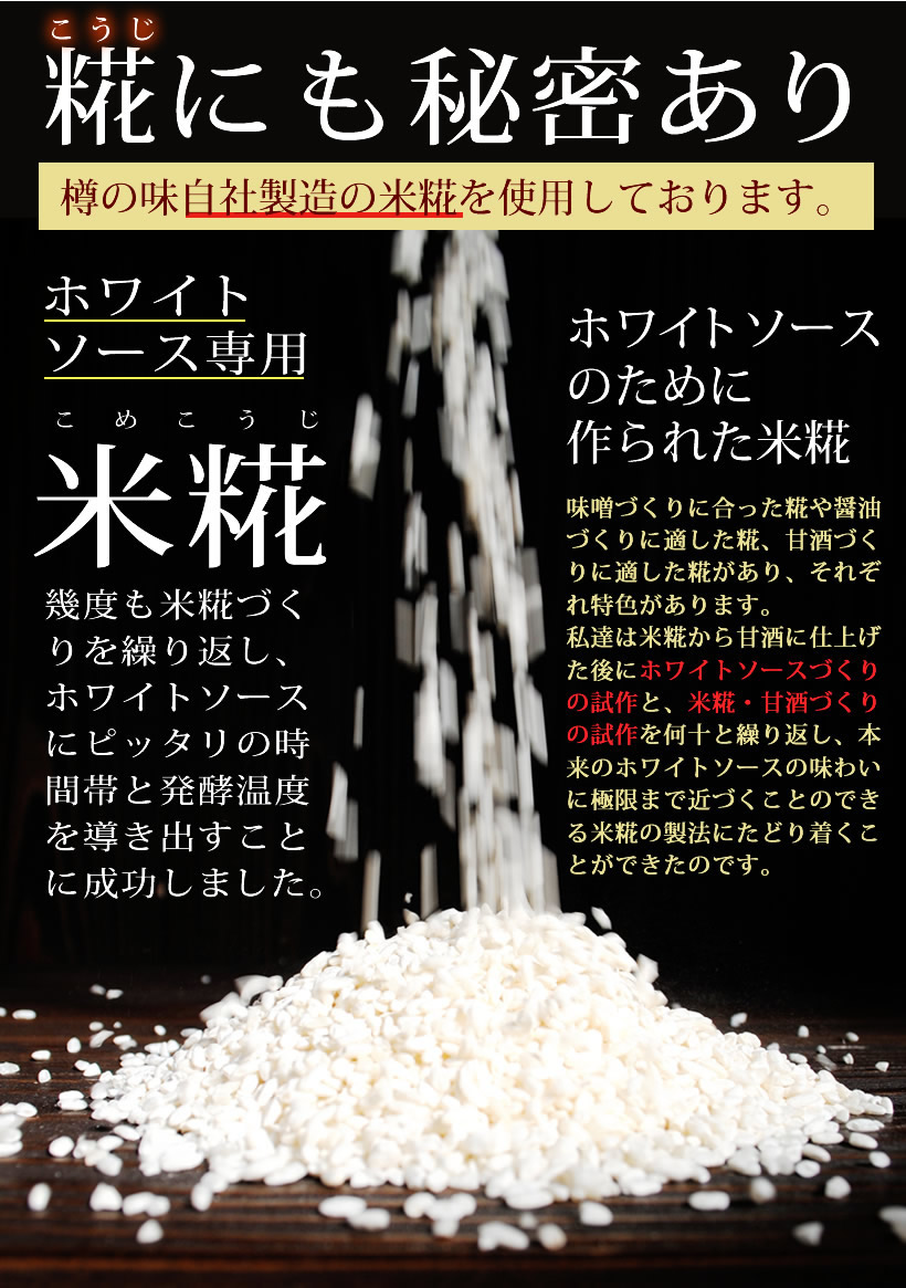 糀にも秘密あり。樽の味自社製造の米麹を使用しております。ホワイトソース専用米麹。幾度も米糀づくりを繰り返し、ホワイトソースにピッタリの時間帯と発酵温度を導き出すことに成功しました。ホワイトソースのために作られた米糀。味噌づくりに合った糀や醤油づくりに適した糀、甘酒つくりに適した糀があり、それぞれ特色があります。私たちは米麹から甘酒に仕上げた後にホワイトソースづくりの試作と、米麹。甘酒作りの試作を何十と繰り返し、本来のホワイトソースの味わいに極限まで近づくことのできる米麹の製法にたどり着くことが出来たのです。