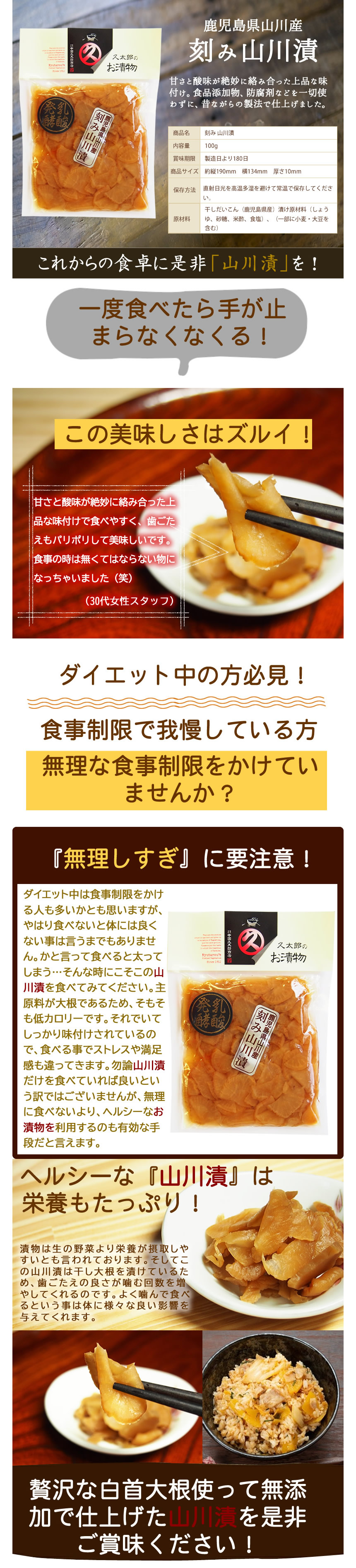 鹿児島県山川産。刻み山川漬。甘さと酸味が絶妙に絡み合った上品な味付け。食品添加物、防腐剤などを一切使わずに、昔ながらの製法で仕上げました。これからの食卓に是非「山川漬」を。 一度食べたら手が止まらなくなる!この美味しさはズルい! 甘さと酸味が絶妙に絡み合った上品な味付けで食べやすく、歯ごたえもパリポリしておいしいです。食事のときはなくてはならないものになりました。 ダイエット中の方必見!食事制限で我慢している方。無理な食事制限をかけていませんか? 「無理し過ぎ」に要注意! ダイエット中は食事制限をかける人も多いかと思いますが、やはり食べないと体には良くないことは言うまでもありません。かと言って食べると太ってします…そんなときにこそ、この山川漬を食べてみてください。主原料が大根であるため、そもそも低カロリーです。それでいてしっかり味付けされているので、食べることでストレスや満足感も違ってきます。勿論山川漬だけを食べていれば良いという訳ではございませんが、無理に食べないより、ヘルシーなお漬物を利用するのも有効な手段だといえます。ヘルシーな「山川漬」は栄養もたっぷり! 漬物は生の野菜よりも栄養が摂取しやすいとも言われております。そしてこの山川漬は干し大根を漬けているため、歯ごたえの良さが噛む回数を増やしてくれるのです。よく噛んで食べるということは体に様々な良い影響を与えてくれます。贅沢な白首大根を使って無添加で仕上げた山川漬を是非ご賞味ください!