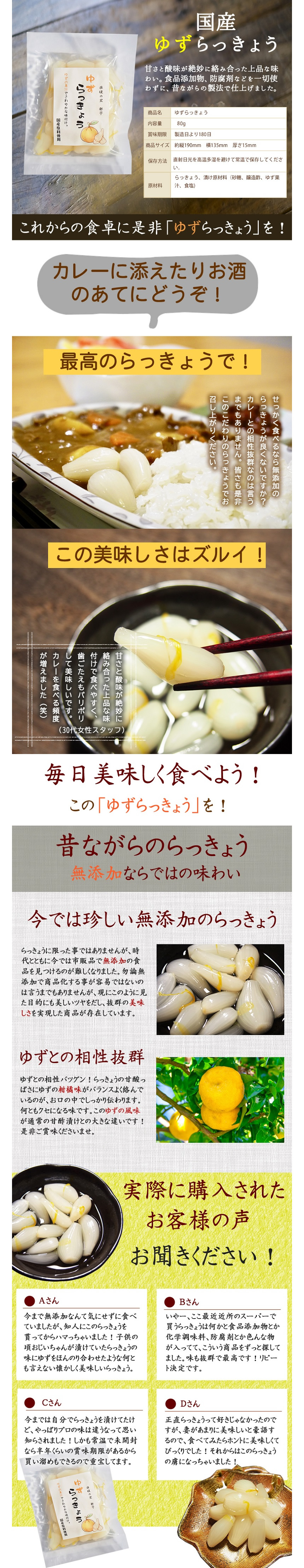 国産ゆずらっきょう。甘さと酸味が絶妙に絡み合った上品な味わい。食品添加物、防腐剤などを一切使わずに、昔ながらの製法で仕上げました。　商品名：ゆずらっきょう、内容量：100g。賞味期限：製造日より180日。保存方法：直射日光を高温多湿を避けて常温で保存してください。原材料：らっきょう、漬け原材料（砂糖、醸造酢、ゆず果汁、食塩）。これからの食卓に是非「ゆずらっきょう」を！。カレーに添えたりお酒のあてにどうぞ！。最高のらっきょうで！せっかく食べるなら無添加のらっきょうが良くないですか？カレーとの相性バツグンなのは言うまでもありません。皆様も是非このこだわりのらっきょうでお召し上がりください。甘さと酸味が絶妙に絡み合った上品な味がつけで食べやすく、歯ごたえもパリポリして美味しいです。カレーを食べる頻度が増えました。今では珍しい無添加のらっきょう。らっきょうに限ったことではありませんが、時代とともに今では市販品で無添加の食品を見つけるのが難しくなりました。勿論無添加で商品化することが容易ではないのは言うまでもありませんが、現にこのように見た目的にも美しいツヤを出汁、抜群の美味しさを実現した商品が存在しています。　ゆずとの相性バツグン。ゆずとの相性抜群！らっきょうの甘酸っぱさにゆずの柑橘味がバランスよく絡んでいるのが、お口の中でしっかり伝わります。なんともクセになる味です。このゆずの風味が通常の甘酢漬けとの大きな違いです！ぜひご賞味くださいませ。