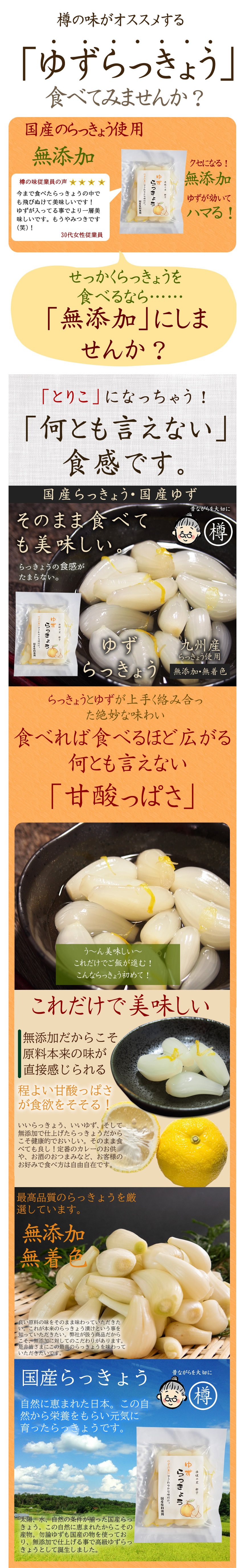 樽の味がオススメする「ゆずらっきょう」食べてみませんか?国産のらっきょう使用。無添加。クセになる無添加。ゆずが効いてハマる!。今まで食べたらっきょうのなかでも飛び抜けておいしいです!ゆずが入ってることでより一層美味しいです。もうやみつきです!。せっかくらっきょうを食べるなら……「無添加」にしませんか? 「とりこ」になっちゃう!「何とも言えない」食感です。国産らっきょう・国産ゆず。そのまま食べても美味しい。らっきょうの食感がたまらない。ゆずらっきょう。九州産らっきょう使用。無添加・無着色。らっきょうとゆずがうまく絡み合った絶妙な味わい。食べれば食べるほど広がる何とも言えない「甘酸っぱさ」う~んおいしい~ これだけでご飯が進む!こんならっきょう初めて! これだけで美味しい。 無添加だからこそ原料本来の味が直接感じられる。程よい甘酸っぱさが食欲をそそる!いいらっきょう、いいゆず、そして無添加で仕上げたらっきょうだからこそ健康的でおいしい。そのまま食べてもよし!定番のカレーのお供や、お酒のおつまみなど、お客様のお好みで食べ方は自由自在です。最高品質のらっきょうを厳選しています。無添加、無着色。良い原料の味をそのまま味わっていただきたい。これが本来の味をそのまま味わっていただきたい。これが本来のらっきょう漬けという事を知っていただきたい。弊社が扱う商品だからこそ、無添加に対してのこだわりがあります。是非皆さまにこの最高のらっきょうを味わっていただきたいです。国産らっきょう。自然に恵まれた日本。この自然から栄養をもらい元気に育ったらっきょうです。太陽、水、自然の条件が揃った国産らっきょう。この自然に恵まれたからこその産物。勿論ゆずも国産のものを使っており、無添加で仕上げることで高級ゆずらっきょうとして誕生しました。