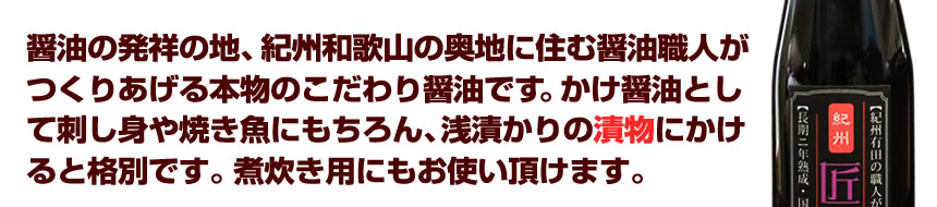 醤油の発祥の地、紀州和歌山の奥地に住む醤油職人がつくりあげる本物のこだわり醤油です。かけ醤油として刺し身や焼き魚にもちろん、浅漬かりの漬物にかけると格別です。煮炊き用にもお使い頂けます。伝統の職人文化。匠醤油のこだわり。