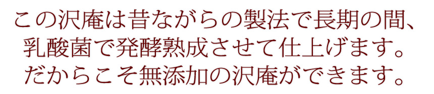 この沢庵は昔ながらの製法で長期の間、乳酸菌で発酵熟成させて仕上げます。だからこそ無添加の沢庵ができます。