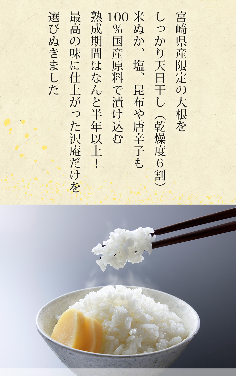 宮崎県産限定の大根をしっかり天日干し(乾燥度6割)米糠、塩、昆布や唐辛子も100%国産原料で漬け込む熟成期間はなんと半年以上!最高の味に仕上がった沢庵だけを選びぬきました。